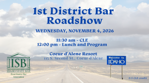 Image of an Idaho road with a "Welcome to Idaho" sign, the First District Bar logo and text: 1st District Bar; Roadshow; Wednesday, November 4, 2026; 11:30 am - CLE; 12:00 pm - Lunch and Program; Coeur d'Alene Resort; 115 S. Second St., Coeur d'Alene; 0.5 CLE credit
