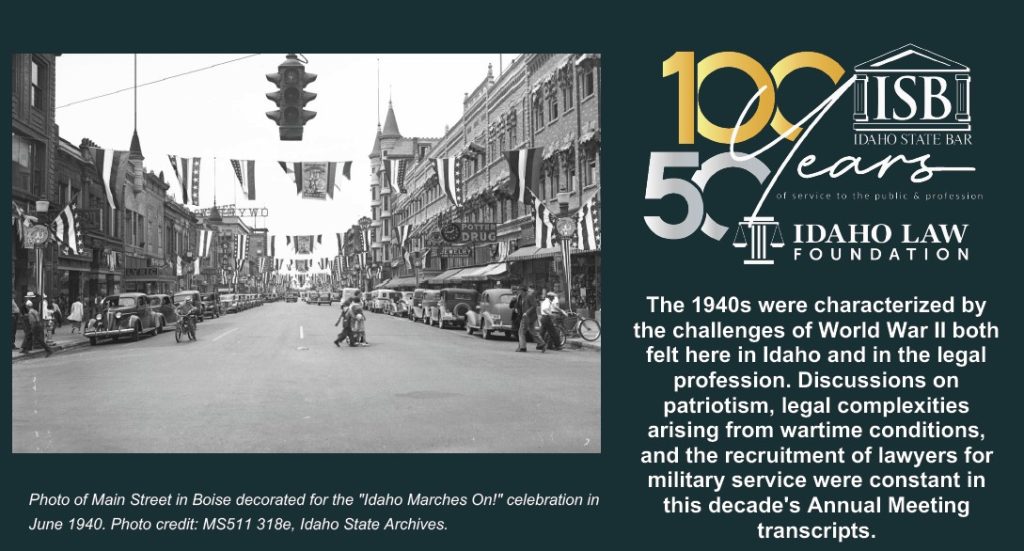 The 1940s were characterized by the challenges of World War II both felt here in Idaho and in the legal profession. Discussions on patriotism, legal complexities arising from wartime conditions, and the recruitment of lawyers for military service were constant in this decade's Annual Meeting transcripts. Photo of Main Street in Boise decorated for the "Idaho Marches On!" celebration in June 1940. Photo credit: MS511 318e, Idaho State Archives.