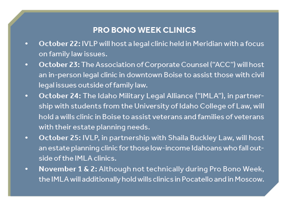 List of Pro Bono Week Clinics October 22: IVLP will host a legal clinic held in Meridian with a focus on family law issues. October 23: The Association of Corporate Counsel (“ACC”) will host an in-person legal clinic in downtown Boise to assist those with civil legal issues outside of family law. October 24: The Idaho Military Legal Alliance (“IMLA”), in partnership with students from the University of Idaho College of Law, will hold a wills clinic in Boise to assist veterans and families of veterans with their estate planning needs. October 25: IVLP, in partnership with Shaila Buckley Law, will host an estate planning clinic for those low-income Idahoans who fall outside of the IMLA clinics. November 1 & 2: Although not technically during Pro Bono Week, the IMLA will additionally hold wills clinics in Pocatello and in Moscow.