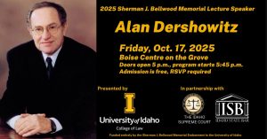Image of Alan Dershowitz with text: 2025 Sherman J. Bellwood Memorial Lecture Speaker Alan Dershowitz; Friday, Oct. 17, 2025; Boise Centre on the Grove; Doors open 5 p.m., program starts 5:45 p.m.; Admission in free, RSVP required; Presented by University of Idaho College of Law in partnership with The Idaho Supreme Court and the Idaho State Bar; Funded entirely by the Sherman J. Bellwood Memorial Endowment to the University of Idaho