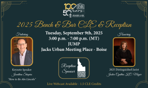 Idaho State Bar 100 year and Idaho Law Foundation 50 year anniversary logo 2025 Bench & Bar CLE & Reception Thursday, September 9, 2025 3:00 pm to 7:00 p.m. (MT) Jack's Urban Meeting Place (JUMP) - Boise Featuring Keynote Speaker Jonathan Shapiro "How to Be Abe Lincoln" Honoring 2025 Distinguished Jurist Justice Cynthia K.C. Meyer Live Webcast Available 1.5 CLE Credits