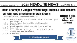 Idaho Law Foundation logo with text: FIRST EDITION - DECEMBER 12, 2025; 2025 Headline News; Legal Industry Updates - News - Trends; Idaho Attorneys & Judges Present Legal Trends & Case Updates; 2025 Headline News CLE on Friday, December 12th - 9:00 am to 3:15 pm MT; The Riverside Hotel - 2900 W. Chinden Blvd. in Garden City; 9:00 am Criminal Law Update - Stacey M. Donohue & Kierra W. Mai, Idaho State Appellate Public Defender's Office 10:00 am Family Law Update - Katherine A. Meier, Cosho Humphrey, LLP 11:00 am Morning Break 11:15 am Business Law Update - Marta M. Horton, Fisher Hudson Brown Horton 12:15 pm Hosted Lunch 1:15 pm Common Pitfalls When Presenting Evidence - Hon. Jessica M. Lorello & Hon. Michael P. Tribe, Idaho Court of Appeals 3:15 pm Program Adjourns; 5.0 CLE credits - NAC Approved; In Person in Boise or via Live Webcast from Anywhere