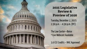 Image of Capital building with text: 2025 Legislative Review & Preview of 2026; Tuesday, December 2, 2025; 1:30 – 4:30 pm (MT); The Law Center – Boise; *Live Webcast Available; 3.0 CLE credits – NAC Approved