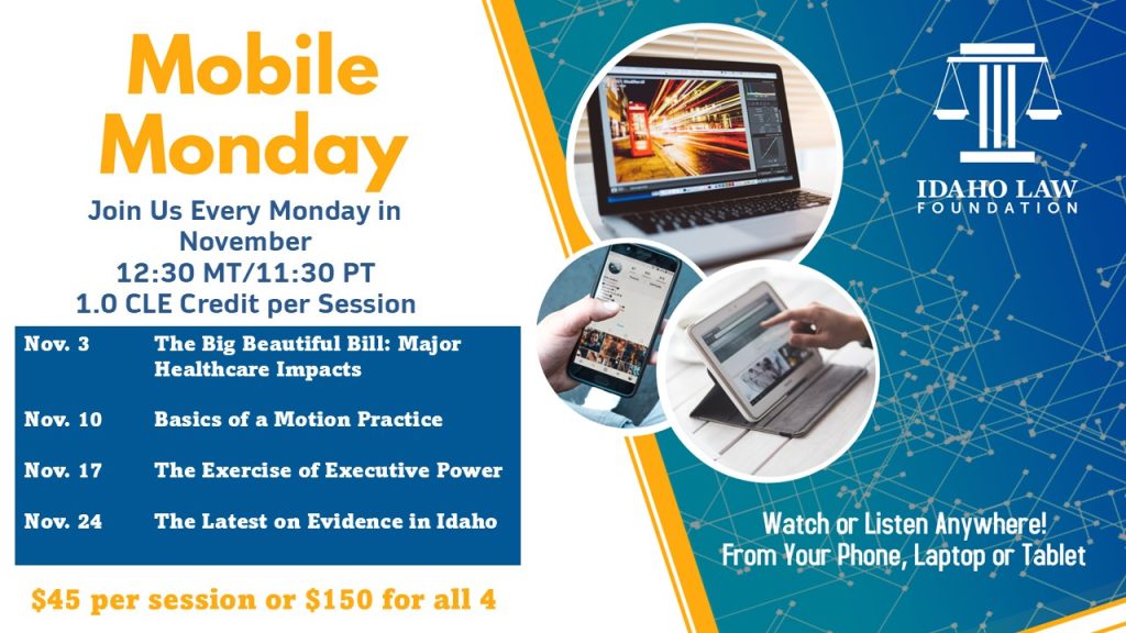 Image of the Idaho Law Foundation logo a computer, a smart phone and a tablet with text: Mobile Monday Join Us Every Monday in November; 12:30 MT/11:30 PT; 1.0 CLE Credit per Session. Nov. 3 The Big Beautiful Bill: Major Healthcare Impacts; Nov. 10 Basics of a Motion Practice; Nov. 17 The Exercise of Executive Power; Nov 24 The Latest on Evidence in Idaho; $45 per session or $150 for all 4; Watch or Listen Anywhere! from your phone, laptop or tablet.