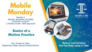 Image of a laptop, phone and tablet with the Idaho Law Foundation logo and text: Mobile Monday Session 2, Monday, November 10, 2025; 12:30 MT/11:30 PT; 1.0 CLE credit. Basics of a Motion Practice; Hon. Victoria A. Olds, Magistrate Judge, Second Judicial District. Watch or listen anywhere! From your phone, laptop or tablet.