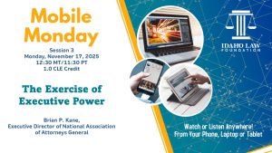 Image of a laptop, phone and tablet with the Idaho Law Foundation logo and text: Mobile Monday Session 3, Monday, November 17, 2025; 12:30 MT/11:30 PT; 1.0 CLE credit. The Exercise of Executive Power; Brian P. Kane, National Association of Attorneys General. Watch or listen anywhere! From your phone, laptop or tablet.