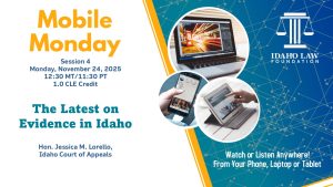 Image of a laptop, phone and tablet with the Idaho Law Foundation logo and text: Mobile Monday Session 4, Monday, November 24, 2025; 12:30 MT/11:30 PT; 1.0 CLE credit. The Latest on Evidence in Idaho; Hon. Jessica M. Lorello, Idaho Court of Appeals. Watch or listen anywhere! From your phone, laptop or tablet.