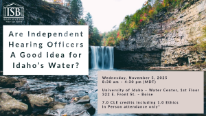 Image of a waterfall and river with the Idaho State Bar Water Law Logo and text: Are Independent Hearing Officers A Good Idea for Idaho’s Water? Wednesday, November 5, 2025; 8:30 am – 4:30 pm (MDT); University of Idaho – Water Center, 1st Floor; 322 E. Front St. – Boise; 7.0 CLE credits including 1.0 Ethics; In Person attendance only*