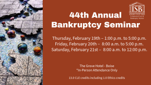 Image of the Boise River light instillation at The Grove and the Idaho State Bar Commercial Law & Bankruptcy Section logo with text: 44th Annual Bankruptcy Seminar; Thursday, February 19th &ndash; 1:00 p.m. to 5:15 p.m.; Friday, February 20th &ndash; 8:00 p.m. to 6:30 p.m.; Saturday, February 21st &ndash; 8:00 a.m. to 12:00 p.m. ; The Grove Hotel - Boise; *In-Person Attendance Only; 13.0 CLE credits including 1.0 Ethics credits