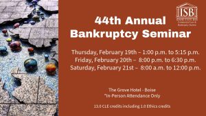 Image of the Boise River light instillation at The Grove and the Idaho State Bar Commercial Law & Bankruptcy Section logo with text: 44th Annual Bankruptcy Seminar; Thursday, February 19th – 1:00 p.m. to 5:15 p.m.; Friday, February 20th – 8:00 p.m. to 6:30 p.m.; Saturday, February 21st – 8:00 a.m. to 12:00 p.m. ; The Grove Hotel - Boise; *In-Person Attendance Only; 13.0 CLE credits including 1.0 Ethics credits
