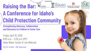 Stock photo of a small child, the ISB Child Protection Section logo and text: Raising the Bar- A Conference for Idaho’s Child Protection Community: Strengthening Advocacy, Collaboration, and Outcomes for Children in Foster Care; Friday, April 10, 2026; 8:00 a.m. – 5:30 p.m. (MT); Idaho Water Center & Live Webcast; 8.0 CLE credits – NAC Approved
