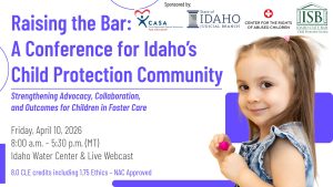 Stock photo of a small child, the ISB Child Protection Section logo and text: Raising the Bar- A Conference for Idaho&rsquo;s Child Protection Community: Strengthening Advocacy, Collaboration, and Outcomes for Children in Foster Care; Friday, April 10, 2026; 8:00 a.m. &ndash; 5:30 p.m. (MT); Idaho Water Center & Live Webcast; 8.0 CLE credits &ndash; NAC Approved