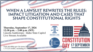 Image of Constitution Day graphic, Idaho Law Foundation logo, and the Attorneys for Civic Education logo with text: WHEN A LAWSUIT REWRITES THE RULES: IMPACT LITIGATION AND CASES THAT SHAPE CONSTITUTIONAL RIGHTS; Thursday, September 17, 2026; 12:30 p.m. – 2:00 p.m. (MT); Lincoln Auditorium - Idaho State Capitol; Live Stream Available; Visit isb.idaho.gov for more information; 1.5 CLE credits, including 0.5 Ethics credits