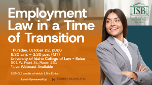 Image of a business woman, the Idaho State Bar Employment & Labor Law Section logo with text: Employment Law in a time of Transition; Thursday, October 22, 2026; 8:30 a.m. &ndash; 3:30 p.m. (MT); University of Idaho College of Law - Boise; 501 W. Front St., Room 221; *Live Webcast Available; 5.25 CLE credits of which 1.0 is Ethics