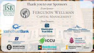 Image of the Grove Hotel and the Idaho State Bar Taxation, Probate, & Trust Law Section logo with text: Thank you to our Sponsors Ferguson Wellman Capital Management (logo); Meal Sponsors Idaho Trust Bank (logo), Washington Trust Bank (logo) & Northwest Trustee & Management services (logo); Speaker Sponsors Boise State University Foundation (logo); ICCU (logo); Idaho Community Foundation (logo); Becker Capital Management (logo); HomeVestors (logo); University of Idaho College of Law (logo)