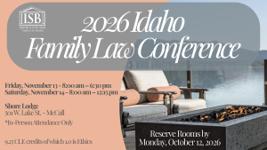 Image of the lake from the shore lodge and the Idaho State Bar Family Law Section Logo with text: 2026 Family Law Conference; Friday, November 13 - 8:00 am – 6:30 pm; Saturday, November 14 - 8:00 am – 12:15 pm; Shore Lodge; 501 W. Lake St. - McCall; *In-Person Attendance Only; 9.25 CLE credits of which 1.0 is Ethics; Reserve Rooms by Monday, October 12, 2026