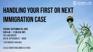 Image of the Statue of Liberty and the Idaho Law Foundation logo with text: Handling Your First or Next Immigration Case; Tuesday, September 29, 2026 9:00 a.m. &ndash; 11:00 a.m. (MT); The Law Center; 525 W. Jefferson St. &ndash; Boise; *Live Webcast Available; 2.0 CLE credits including 0.5 Ethics