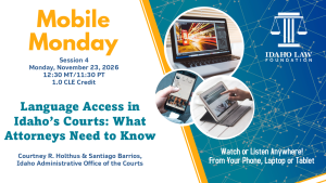 Image of a laptop, phone and tablet with the Idaho Law Foundation logo and text: Mobile Monday Session 4, Monday, November 23, 2026; 12:30 MT/11:30 PT; 1.0 CLE credit. Language Access in Idaho&rsquo;s Courts: What Attorneys Need to Know; Courtney R. Holthus & Santiago Barrios, Idaho Administrative Office of the Courts; Watch or listen anywhere! From your phone, laptop or tablet.