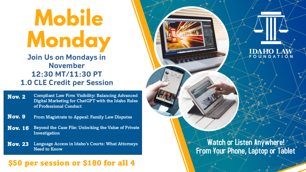 Image of a laptop, phone and tablet with the Idaho Law Foundation logo and text: Mobile Monday Join Us on Monday's in November 12:30 MT/11:30 PT; 1.0 CLE credit. Nov. 2 Compliant Law Firm Visibility: Balancing Advanced Digital Marketing for ChatGPT with the Idaho Rules of Professional Conduct; Nov. 9 From Magistrate to Appeal: Family Law Disputes; Nov. 16 Beyond the Case File: Unlocking the Value of Private Investigation; Nov. 23 Language Access in Idaho’s Courts: What Attorneys Need to Know; Watch or listen anywhere! From your phone, laptop or tablet.