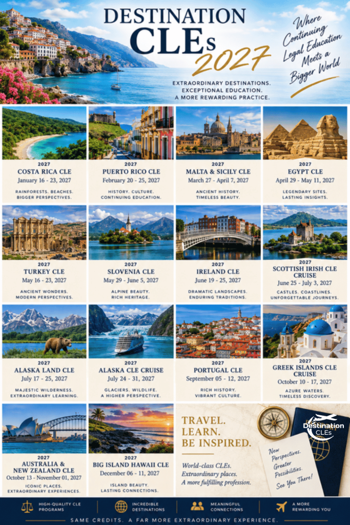 Images of various destination locations with text: Destination CLEs 2027; Extraordinary Destinations. Exceptional Education. A More Rewarding Practice; Where Continuing Legal Education Meets a Bigger World; 2027 Costa Rica CLE; January 16-23, 2027; Rainforests. Beaches. Bigger Perspectives; 2027 Puerto Rico CLE; February 20-25, 2027; History. Culture. Continuing Education; 2027 Malta & Sicily CLE; March 27 - April 7, 2027; Ancient History. Timeless Beauty; 2027 Egypt CLE; April 29 - May 11, 2027; Legendary Sites. Lasting Insights; 2027 Turkey CLE; May 16-23, 2027; Ancient Wonders. Modern Perspectives; 2027 Slovenia CLE; May 29 - June 5, 2027; Alpine Beauty. Rich Heritage; 2027 Ireland CLE; June 19-25, 2027; Dramatic Landscapes. Enduring Traditions; 2027 Scottish Irish CLE Cruise; June 25 - July 3, 2027; Castles. Coastlines. Unforgettable Journeys; 2027 Alaska Land CLE; July 17-25, 2027; Majestic Wilderness. Extraordinary Learning; 2027 Alaska CLE Cruise July 24-31, 2027; Glaciers. Wildlife. A Higher Perspective; 2027 Portugal CLE; September 5-12, 2027; Rich History. Vibrant Culture; 2027 Greek Islands CLE Cruise; October 10-17, 2027; Azure Waters. Timeless Discovery; 2027 Australia & New Zealand CLE; October 13 - November 1, 2027; Iconic Places. Extraordinary Experiences; 2027 Big Island Hawaii CLE; December 6-11, 2027; Island Beauty. Lasting Connections; Travel. Learn. Be Inspired; World-class CLEs. Extraordinary places; A more fulfilling profession. new Perspectives. Greater Possibilities. See you there! High quality CLE Programs; Incredible Destinations; Meaningful Connections; A More Rewarding You. Same credits, a far more extraordinary experience.