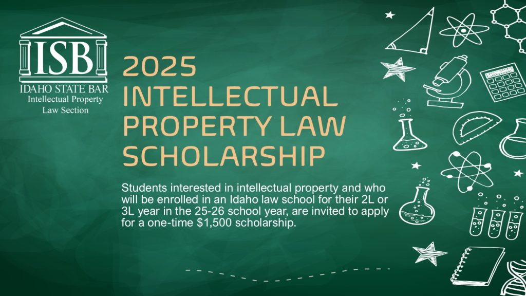 Image of ISB Intellectual Property Law Section Logo with text: 2025INTELLECTUAL PROPERTY LAW SCHOLARSHIP; Students interested in intellectual property and who will be enrolled in an Idaho law school for their 2L or 3L year in the 25-26 school year, are invited to apply for a one-time $1,500 scholarship.