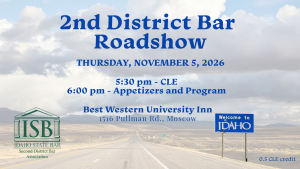 Image of an Idaho road with a "Welcome to Idaho" sign, the Second District Bar logo and text: 2nd District Bar; Roadshow; Thursday, November 5, 2026; 5:30 pm - CLE; 6:00 pm - Appetizers and Program; Best Western University Inn; 1516 Pullman Rd., Moscow; 0.5 CLE credit