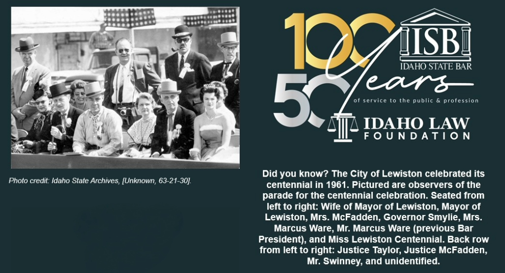 Did you know? The City of Lewiston celebrated its centennial in 1961. Pictured are observers of the parade for the centennial celebration. Seated from left to right: Wife of Mayor of Lewiston, Mayor of Lewiston, Mrs. McFadden, Governor Smylie, Mrs. Marcus Ware, Mr. Marcus Ware (previous Bar President), and Miss Lewiston Centennial. Back row from left to right: Justice Taylor, Justice McFadden, Mr. Swinney, and unidentified. Photo credit: Idaho State Archives, [Unknown, 63-21-30]. Idaho State Bar 100 and 50 year anniversary logo.