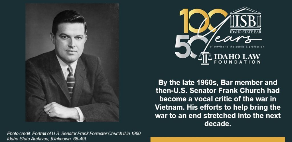 Idaho State Bar 100 and 50 year anniversary logo. By the late 1960s, Bar member and then-U.S. Senator Frank Church had become a vocal critic of the war in Vietnam. His efforts to help bring the war to an end stretched into the next decade. Photo credit: Portrait of U.S. Senator Frank Forrester Church II in 1960. Idaho State Archives, [Unknown, 66-49].