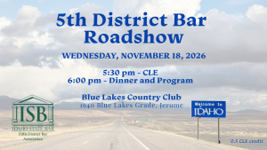 Image of an Idaho road with a "Welcome to Idaho" sign, the Fifth District Bar logo and text: 5th District Bar; Roadshow; Wednesday, November 18, 2026; 5:30 pm - CLE; 6:00 pm - Dinner and Program; Blue Lakes Country Club; 1940 Blue Lakes Grade, Jerome; 0.5 CLE credit