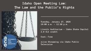 Attorneys for Civic Education (ACE) logo and an image of the scales of justice with text: Idaho Open Meeting Law: The Law and the Public’s Rights; Tuesday, January 27, 2026 10:00 a.m. - 12:30 p.m. ; Lincoln Auditorium – Idaho State Capitol; 1.0 CLE credit; Cost: Free; *Live Streaming via Idaho Public Television