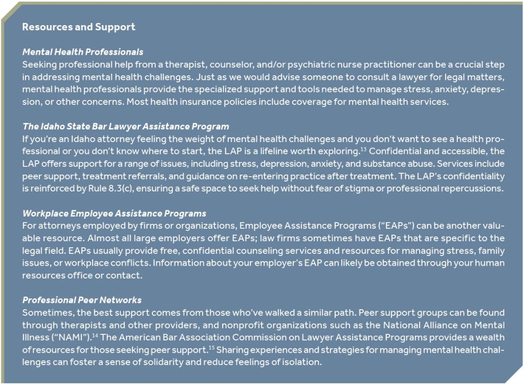 Resources and Support Mental Health Professionals Seeking professional help from a therapist, counselor, and/or psychiatric nurse practitioner can be a crucial step in addressing mental health challenges. Just as we would advise someone to consult a lawyer for legal matters, mental health professionals provide the specialized support and tools needed to manage stress, anxiety, depression, or other concerns. Most health insurance policies include coverage for mental health services. The Idaho State Bar Lawyer Assistance Program If you’re an Idaho attorney feeling the weight of mental health challenges and you don’t want to see a health professional or you don’t know where to start, the LAP is a lifeline worth exploring.13 Confidential and accessible, the LAP offers support for a range of issues, including stress, depression, anxiety, and substance abuse. Services include peer support, treatment referrals, and guidance on re-entering practice after treatment. The LAP’s confidentiality is reinforced by Rule 8.3(c), ensuring a safe space to seek help without fear of stigma or professional repercussions. Workplace Employee Assistance Programs For attorneys employed by firms or organizations, Employee Assistance Programs (“EAPs”) can be another valuable resource. Almost all large employers offer EAPs; law firms sometimes have EAPs that are specific to the legal field. EAPs usually provide free, confidential counseling services and resources for managing stress, family issues, or workplace conflicts. Information about your employer’s EAP can likely be obtained through your human resources office or contact. Professional Peer Networks Sometimes, the best support comes from those who’ve walked a similar path. Peer support groups can be found through therapists and other providers, and nonprofit organizations such as the National Alliance on Mental Illness (“NAMI”).14 The American Bar Association Commission on Lawyer Assistance Programs provides a wealth of resources for those seeking peer support.15 Sharing experiences and strategies for managing mental health challenges can foster a sense of solidarity and reduce feelings of isolation.