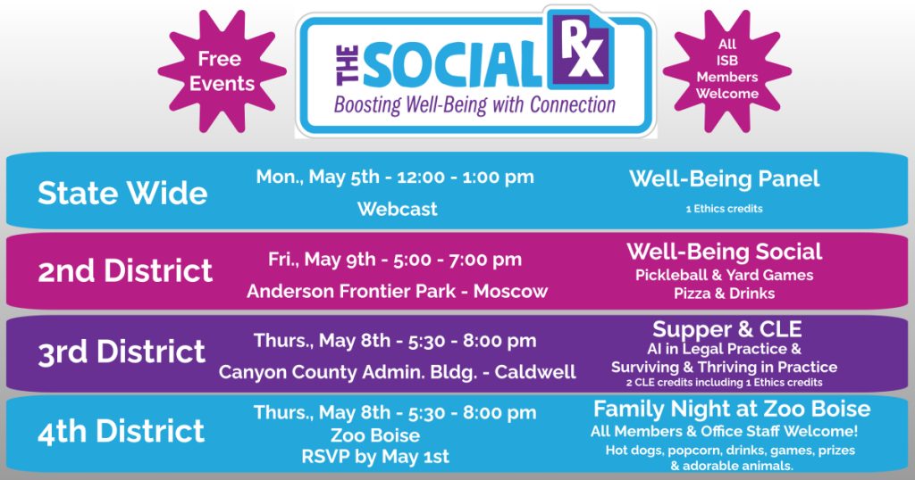 Well-Being in Law Week: The Social Rx: Boosting Well-Being with Connection with text: Free Events. All ISB Members Welcome. State Wide Webcast, Mon., May 5th - 12:00 - 1:00 pm, Well-Being Panel 1.0 CLE credits. 2nd District, Fri., May 9th - 5:00 - 7:00 pm at Anderson Frontier Park - Moscow, Well-Being Social: Pickleball & Yard Games, Pizza & Drinks. 3rd District, Thurs., May 8th - 7:00 pm at the Canyon County Administration Bldg. CLE. 4th District, Thurs., May 8th - 5:00 - 8:00 pm at Boise Zoo, RSBP by May 1st, Family Night at Zoo Boise, All Members & Office Staff Welcome!, Hot dogs, popcorn & drinks along with games, prizes, and of course adorable animals.