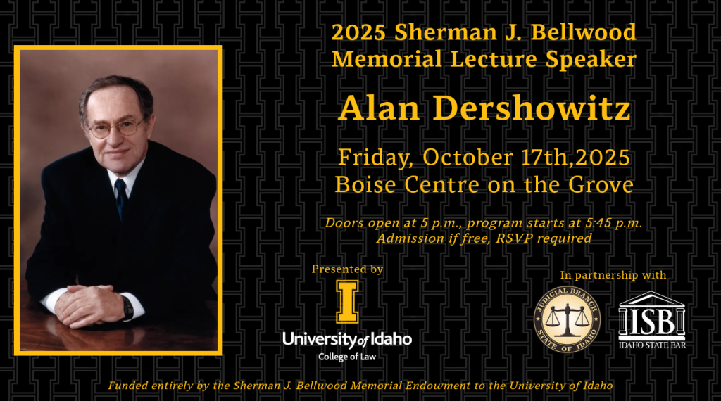Image of Alan Dershowitz with text: 2025 Sherman J. Bellwood Memorial Lecture Speaker Alan Dershowitz; Friday, Oct. 17, 2025; Boise Centre on the Grove; Doors open 5 p.m., program starts 5:45 p.m.; Admission in free, RSVP required; Presented by University of Idaho College of Law in partnership with The Idaho Supreme Court and the Idaho State Bar; Funded entirely by the Sherman J. Bellwood Memorial Endowment to the University of Idaho