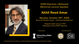 Image of Mr. Akhil Reed Amar, University of Idaho College of Law logo, State of Idaho Judicial Branch logo, Idaho State Bar logo and text: 2026 Sherman j. Bellwood Memorial Lecture Speaker Akhil Reed Amar; Monday, October 26th, 2026; Bruce M. Pitman Center - International Ballroom, Program starts at 4 p.m. PT Admission is Free, RSVP Required. Funded entirely by the Sherman J. Bellwood Memorial Endowment to the University of Idaho.