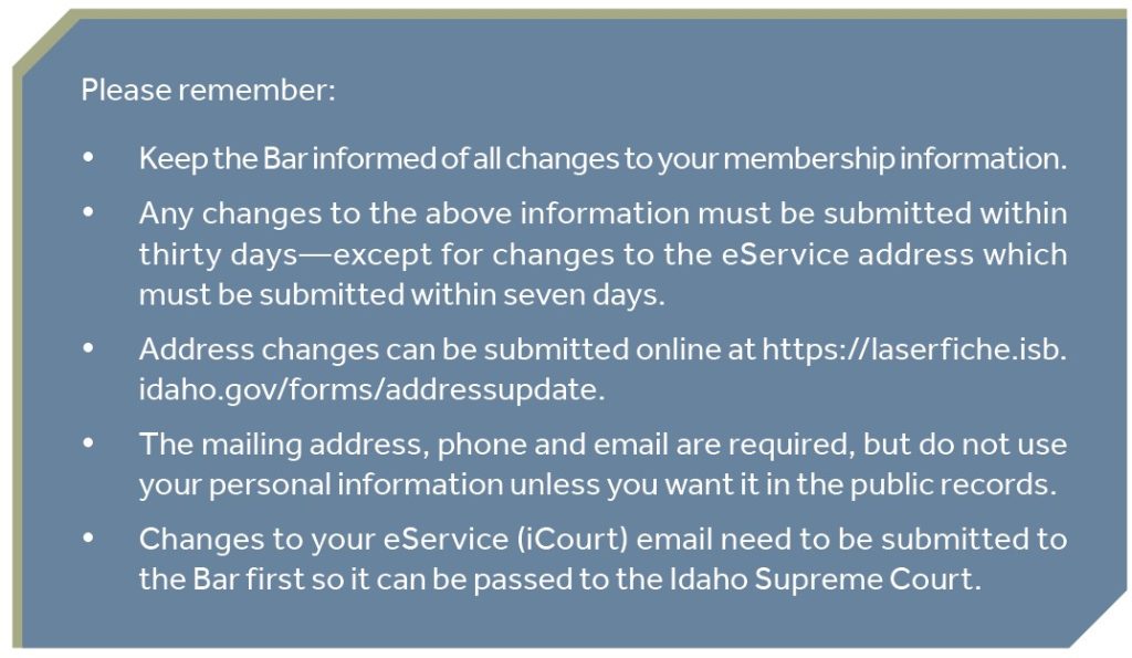 Please remember: • Keep the Bar informed of all changes to your membership information. • Any changes to the above information must be submitted within thirty days—except for changes to the eService address which must be submitted within seven days. • Address changes can be submitted online at https://laserfiche.isb.idaho.gov/forms/addressupdate. • The mailing address, phone and email are required, but do not use your personal information unless you want it in the public records. • Changes to your eService (iCourt) email need to be submitted to the Bar first so it can be passed to the Idaho Supreme Court.