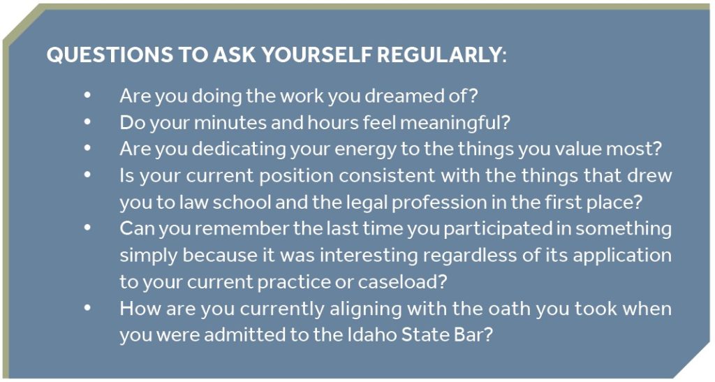 QUESTIONS TO ASK YOURSELF REGULARLY: y Are you doing the work you dreamed of? y Do your minutes and hours feel meaningful? y Are you dedicating your energy to the things you value most? y Is your current position consistent with the things that drew you to law school and the legal profession in the first place? y Can you remember the last time you participated in something simply because it was interesting regardless of its application to your current practice or caseload? y How are you currently aligning with the oath you took when you were admitted to the Idaho State Bar?