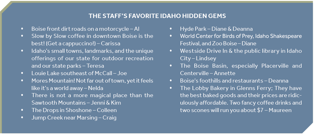 THE STAFF’S FAVORITE IDAHO HIDDEN GEMS Boise front dirt roads on a motorcycle – Al y Slow by Slow coffee in downtown Boise is the best! (Get a cappuccino!) – Carissa y Idaho’s small towns, landmarks, and the unique offerings of our state for outdoor recreation and our state parks – Teresa y Louie Lake southeast of McCall – Joe y Mores Mountain! Not far out of town, yet it feels like it’s a world away – Nelda y There is not a more magical place than the Sawtooth Mountains – Jenni & Kim y The Drops in Shoshone – Colleen y Jump Creek near Marsing – Craig y Hyde Park – Diane & Deanna y World Center for Birds of Prey, Idaho Shakespeare Festival, and Zoo Boise – Diane y Westside Drive In & the public library in Idaho City – Lindsey y The Boise Basin, especially Placerville and Centerville – Annette y Boise’s foothills and restaurants – Deanna y The Lobby Bakery in Glenns Ferry; They have the best baked goods and their prices are ridiculously affordable. Two fancy coffee drinks and two scones will run you about $7 – Maureen