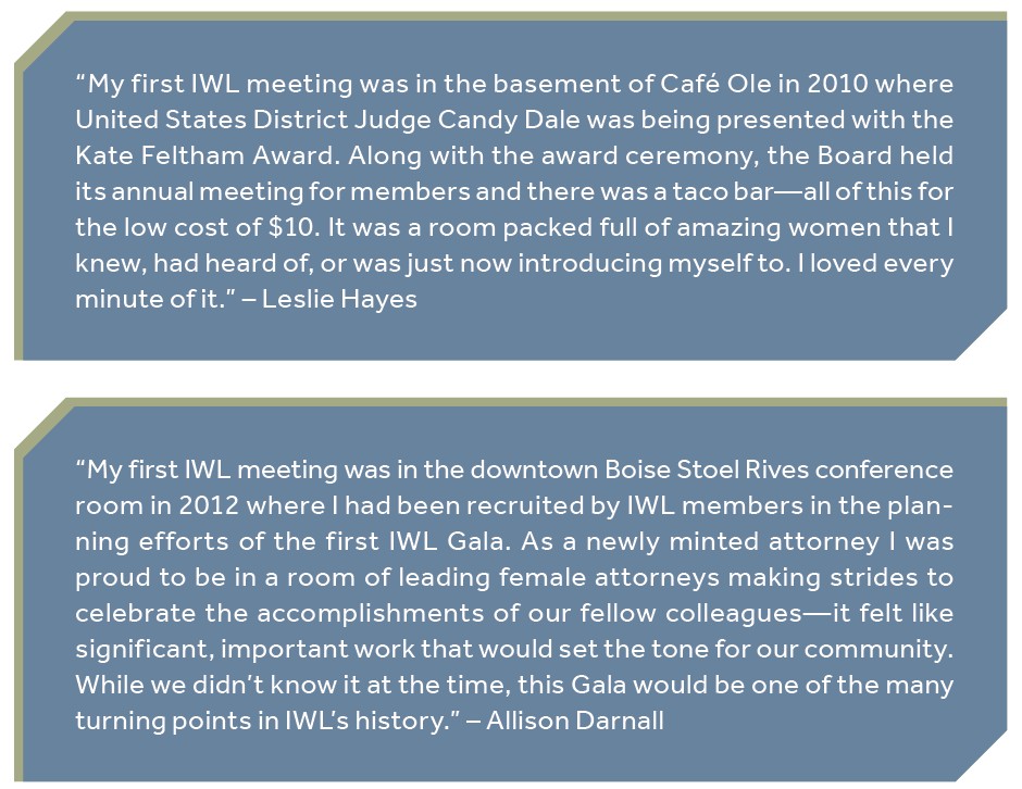 “My first IWL meeting was in the basement of Café Ole in 2010 where United States District Judge Candy Dale was being presented with the Kate Feltham Award. Along with the award ceremony, the Board held its annual meeting for members and there was a taco bar—all of this for the low cost of $10. It was a room packed full of amazing women that I knew, had heard of, or was just now introducing myself to. I loved every minute of it.” – Leslie Hayes “My first IWL meeting was in the downtown Boise Stoel Rives conference room in 2012 where I had been recruited by IWL members in the planning efforts of the first IWL Gala. As a newly minted attorney I was proud to be in a room of leading female attorneys making strides to celebrate the accomplishments of our fellow colleagues—it felt like significant, important work that would set the tone for our community. While we didn’t know it at the time, this Gala would be one of the many turning points in IWL’s history.” – Allison Darnall