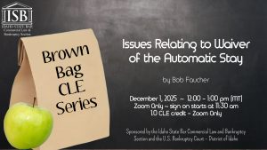 Image of a brown lunch bag and a green apple as well as the Commercial Law & Bankruptcy Section logo with Text: Brown Bag CLE Series: Issues Relating to waiver of the Automatic Stay. Presented by Robert A. Faucher. December 1, 2025 ~ 12:00 - 1:00 pm (MT); Zoom Only ~ sign on starts at 11:30 am; 1.0 CLE credit. Sponsored by the Idaho State Bar Commercial Law and Bankruptcy Section and the U.S. Bankruptcy Court – District of Idaho