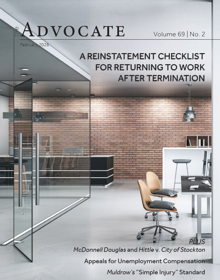 Advocate Volume 69 | No. 2 February 2026 A REINSTATEMENT CHECKLIST FOR RETURNING TO WORK AFTER TERMINATION PLUS McDonnell Douglas and Hittle v. City of Stockton Appeals for Unemployment Compensation Muldrow&rsquo;s &ldquo;Simple Injury&rdquo; StandardISB