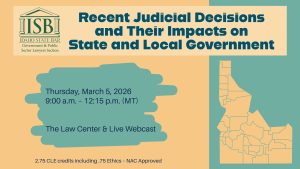 Image of the State of Idaho, the ISB Government & Public Sector Lawyers Section logo and text: Recent Judicial Decisions and Their Impacts on State and Local Government, Thursday, March 5, 2026; 9:00 a.m. &ndash; 12:15 p.m. (MT); The Law Center; *Live Webcast Also Available; 2.75 CLE credits including .75 Ethics &ndash; NAC Approved