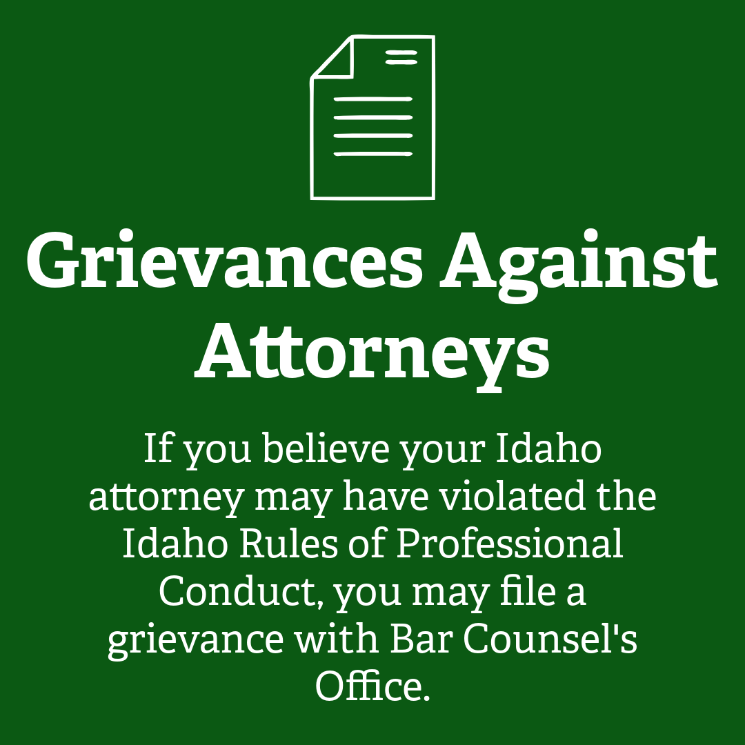 Grievances Against Attorneys. If you believe your Idaho attorney may have violated the Idaho Rules of Professional Conduct, you may file a grievance with Bar Counsel's Office.