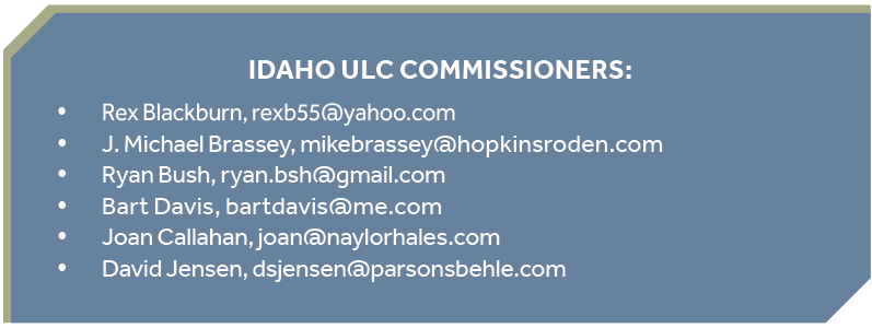 Idaho ULC Commissioners: Rex Blackburn, rexb55@yahoo.com y J. Michael Brassey, mikebrassey@hopkinsroden.com y Ryan Bush, ryan.bsh@gmail.com y Bart Davis, bartdavis@me.com y Joan Callahan, joan@naylorhales.com y David Jensen, dsjensen@parsonsbehle.com