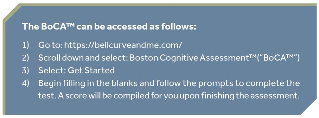 The BoCA™ can be accessed as follows: 1) Go to: https://bellcurveandme.com/ 2) Scroll down and select: Boston Cognitive Assessment™(“BoCA™”) 3) Select: Get Started 4) Begin filling in the blanks and follow the prompts to complete the test. A score will be compiled for you upon finishing the assessment.