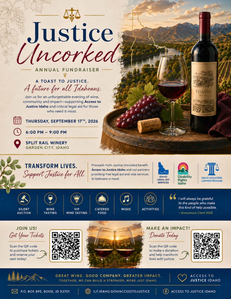 Flyer for Justice Uncorked Annual Fundraiser: 'A toast to justice. A future for all Idahoans.' Join us for an unforgettable evening of wine, community, and impact, supporting Access to Justice Idaho and critical legal aid for those who need it most. Thursday, September 17th, 2026, 6:00&ndash;9:00 PM, at Split Rail Winery in Garden City, Idaho. Header 'Transform lives. Support justice for all.' Proceeds benefit Access to Justice Idaho and partners Idaho Legal Aid Services, Disability Rights Idaho, and the Idaho Volunteer Lawyers Program, providing free legal aid and vital services to Idahoans in need. Event features: silent auction, wine tasting, VIP wine tasting, catered food, music, and activities. A quote from an anonymous 2025 client reads: 'I will always be grateful to the people who make this kind of help possible.' Two QR codes: one to purchase tickets and reserve a seat, one to donate and help transform lives with justice. Background imagery shows an Idaho vineyard landscape with mountains and a river, a wine bottle labeled 'Idaho, Est. 1863,' a glass of red wine, grapes, a cork reading 'Justice Uncorked,' and two wine glasses toasting at sunset over vineyard hills. Tagline: 'Great wine. Good company. Greater impact. Together, we can build a stronger, more just Idaho.' Contact: P.O. Box 895, Boise, ID 83701; ilf.idaho.gov/accesstojustice; Facebook: Access to Justice Idaho.