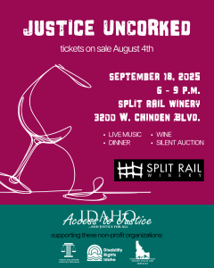 justice uncorked tickets on sale August 4th September 18, 2025 6 - 9 P.M. split rail winery 3200 W. CHINDEN BLVD. LIVE MUSIC DINNER WINE SILENT AUCTION Split Rail Winery Access to Justice supporting these nonprofit organizations Disability rights Idaho Law Foundation Idaho Legal Aid Services