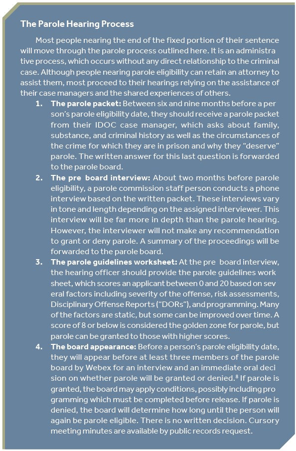 The Parole Hearing Process Most people nearing the end of the fixed portion of their sentence will move through the parole process outlined here. It is an administrative process, which occurs without any direct relationship to the criminal case. Although people nearing parole eligibility can retain an attorney to assist them, most proceed to their hearings relying on the assistance of their case managers and the shared experiences of others. 1. The parole packet: Between six and nine months before a person’s parole eligibility date, they should receive a parole packet from their IDOC case manager, which asks about family, substance, and criminal history as well as the circumstances of the crime for which they are in prison and why they “deserve” parole. The written answer for this last question is forwarded to the parole board. 2. The pre-board interview: About two months before parole eligibility, a parole commission staff person conducts a phone interview based on the written packet. These interviews vary in tone and length depending on the assigned interviewer. This interview will be far more in depth than the parole hearing. However, the interviewer will not make any recommendation to grant or deny parole. A summary of the proceedings will be forwarded to the parole board 3. The parole guidelines worksheet: At the pre-board interview, the hearing officer should provide the parole guidelines worksheet, which scores an applicant between 0 and 20 based on several factors including severity of the offense, risk assessments, Disciplinary Offense Reports (“DORs”), and programming. Many of the factors are static, but some can be improved over time. A score of 8 or below is considered the golden zone for parole, but parole can be granted to those with higher scores. 4. The board appearance: Before a person’s parole eligibility date, they will appear before at least three members of the parole board by Webex for an interview and an immediate oral decision on whether parole will be granted or denied. If parole is granted, the board may apply conditions, possibly including programming which must be completed before release. If parole is denied, the board will determine how long until the person will again be parole eligible. There is no written decision. Cursory meeting minutes are available by public records request.