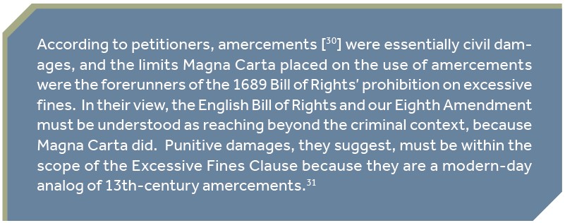 According to petitioners, amercements [ ] were essentially civil damages, and the limits Magna Carta placed on the use of amercements were the forerunners of the 1689 Bill of Rights’ prohibition on excessive fines. In their view, the English Bill of Rights and our Eighth Amendment must be understood as reaching beyond the criminal context, because Magna Carta did. Punitive damages, they suggest, must be within the scope of the Excessive Fines Clause because they are a modern-day analog of 13th-century amercements.