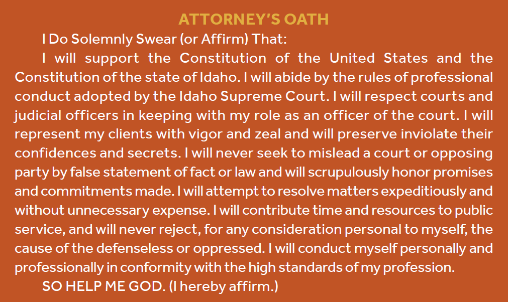Attorney’s Oath I Do Solemnly Swear (or Affirm) That: I will support the Constitution of the United States and the Constitution of the state of Idaho. I will abide by the rules of professional conduct adopted by the Idaho Supreme Court. I will respect courts and judicial officers in keeping with my role as an officer of the court. I will represent my clients with vigor and zeal and will preserve inviolate their confidences and secrets. I will never seek to mislead a court or opposing party by false statement of fact or law and will scrupulously honor promises and commitments made. I will attempt to resolve matters expeditiously and without unnecessary expense. I will contribute time and resources to public service, and will never reject, for any consideration personal to myself, the cause of the defenseless or oppressed. I will conduct myself personally and professionally in conformity with the high standards of my profession. SO HELP ME GOD. (I hereby affirm.)