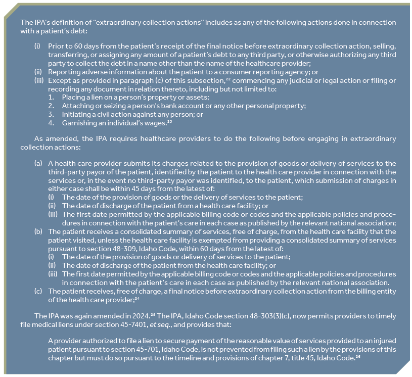 The IPA’s definition of “extraordinary collection actions” includes as any of the following actions done in connection with a patient’s debt: (i) Prior to 60 days from the patient’s receipt of the final notice before extraordinary collection action, selling, transferring, or assigning any amount of a patient’s debt to any third party, or otherwise authorizing any third party to collect the debt in a name other than the name of the healthcare provider; (ii) Reporting adverse information about the patient to a consumer reporting agency; or (iii) Except as provided in paragraph (c) of this subsection,22 commencing any judicial or legal action or filing or recording any document in relation thereto, including but not limited to: 1. Placing a lien on a person’s property or assets; 2. Attaching or seizing a person’s bank account or any other personal property; 3. Initiating a civil action against any person; or 4. Garnishing an individual’s wages.23 As amended, the IPA requires healthcare providers to do the following before engaging in extraordinary collection actions: (a) A health care provider submits its charges related to the provision of goods or delivery of services to the third-party payor of the patient, identified by the patient to the health care provider in connection with the services or, in the event no third-party payor was identified, to the patient, which submission of charges in either case shall be within 45 days from the latest of: (i) The date of the provision of goods or the delivery of services to the patient; (ii) The date of discharge of the patient from a health care facility; or (iii) The first date permitted by the applicable billing code or codes and the applicable policies and procedures in connection with the patient’s care in each case as published by the relevant national association; (b) The patient receives a consolidated summary of services, free of charge, from the health care facility that the patient visited, unless the health care facility is exempted from providing a consolidated summary of services pursuant to section 48-309, Idaho Code, within 60 days from the latest of: (i) The date of the provision of goods or delivery of services to the patient; (ii) The date of discharge of the patient from the health care facility; or (iii) The first date permitted by the applicable billing code or codes and the applicable policies and procedures in connection with the patient’s care in each case as published by the relevant national association. (c) The patient receives, free of charge, a final notice before extraordinary collection action from the billing entity of the health care provider;24 The IPA was again amended in 2024.25 The IPA, Idaho Code section 48-303(3)(c), now permits providers to timely file medical liens under section 45-7401, et seq., and provides that: A provider authorized to file a lien to secure payment of the reasonable value of services provided to an injured patient pursuant to section 45-701, Idaho Code, is not prevented from filing such a lien by the provisions of this chapter but must do so pursuant to the timeline and provisions of chapter 7, title 45, Idaho Code.26